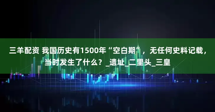 三羊配资 我国历史有1500年“空白期”，无任何史料记载，当时发生了什么？_遗址_二里头_三皇