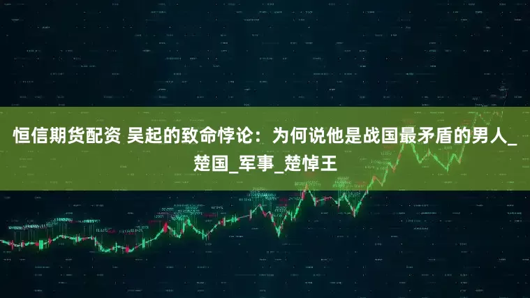 恒信期货配资 吴起的致命悖论：为何说他是战国最矛盾的男人_楚国_军事_楚悼王