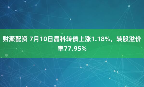 财聚配资 7月10日晶科转债上涨1.18%，转股溢价率77.95%