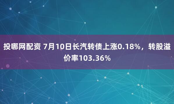 投哪网配资 7月10日长汽转债上涨0.18%，转股溢价率103.36%