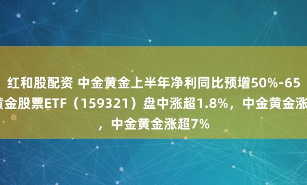 红和股配资 中金黄金上半年净利同比预增50%-65%，黄金股票ETF（159321）盘中涨超1.8%，中金黄金涨超7%