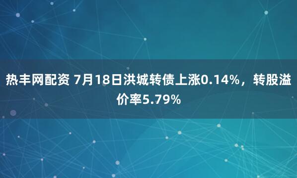 热丰网配资 7月18日洪城转债上涨0.14%，转股溢价率5.79%