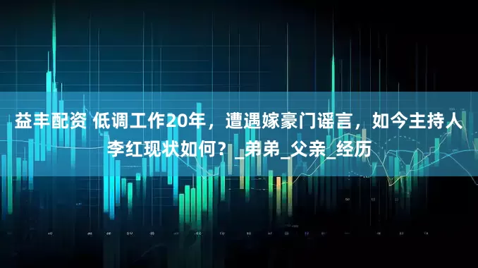 益丰配资 低调工作20年，遭遇嫁豪门谣言，如今主持人李红现状如何？_弟弟_父亲_经历