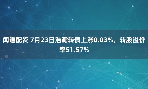 闻道配资 7月23日浩瀚转债上涨0.03%，转股溢价率51.57%