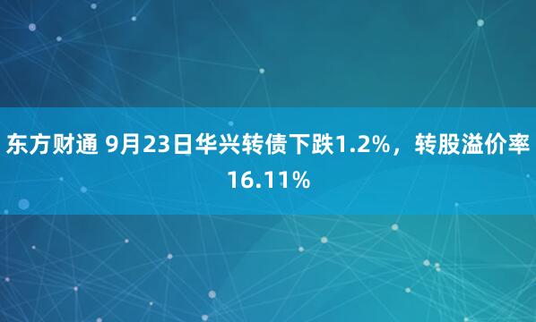 东方财通 9月23日华兴转债下跌1.2%，转股溢价率16.11%
