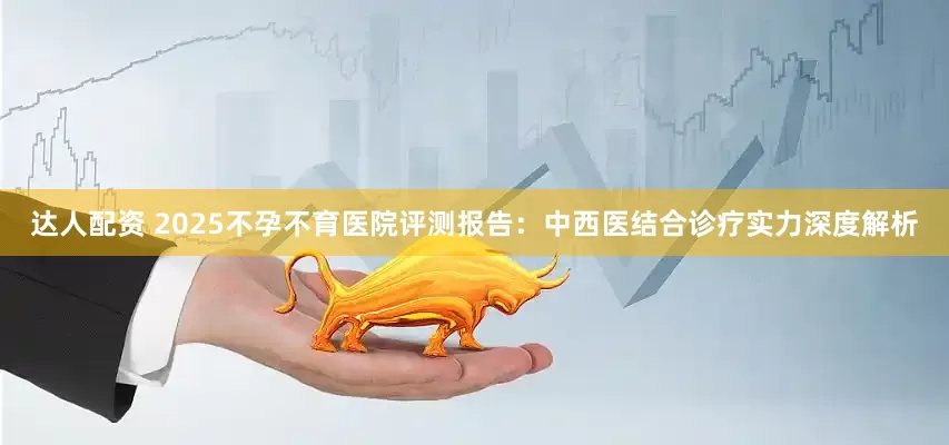 达人配资 2025不孕不育医院评测报告：中西医结合诊疗实力深度解析