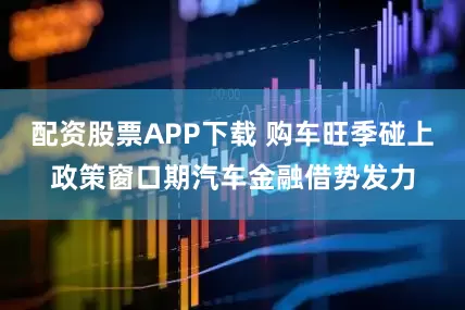 配资股票APP下载 购车旺季碰上政策窗口期汽车金融借势发力