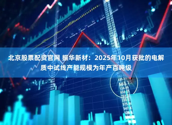 北京股票配资官网 振华新材：2025年10月获批的电解质中试线产能规模为年产百吨级